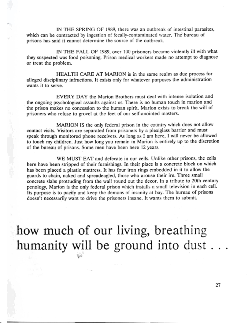 IN THE SPRING OF 1989, there was an outbreak of intestinal parasites, which can be contracted by ingestion of fecally-contaminated water. The bureau of prisons has said it cannot determine the source of the outbreak.  IN THE FALL OF 1989, over 100 prisoners became violently ill with what they suspected was food poisoning. Prison medical workers made no attempt to diagnose or treat the problem.  HEALTH CARE AT MARION is in the same realm as due process for alleged disciplinary infractions. It exists only for whatever purposes the administration wants it to serve.  EVERY DAY the Marion Brothers must deal with intense isolation and the ongoing psychological assaults against us. There is no human touch in marion and the prison makes no concession to the human spirit. Marion exists to break the will of prisoners who refuse to grovel at the feet of our self-anointed masters.  MARION IS the only federal prison in the country which does not allow contact visits. Visitors are separated from prisoners by a plexiglass barrier and must speak through monitored phone receivers. As long as I am here, I will never be allowed to touch my children. Just how long you remain in Marion is entirely up to the discretion of the bureau of prisons. Some men have been here 12 years  WE MUST EAT and defecate in our cells. Unlike other prisons, the cells here have been stripped of their furnishings. In their place is 2 concrete block on which has been placed a plastic mattress. It has four iron rings embedded in it to allow the guards to chain, naked and spreadeagled, those who arouse their ire. Three small conerete slabs protruding from the wall round out the decor. In a tribute to 20th century penology, Marion is the only federal prison which installs a small television in each cell. Tts purpose is to pacify and keep the demons of insanity at bay. The bureau of prisons doesn’t necessarily want to drive the prisoners insane. It wants them to submit.  how much of our living, breathing humanity will be ground into dust . . .  27  